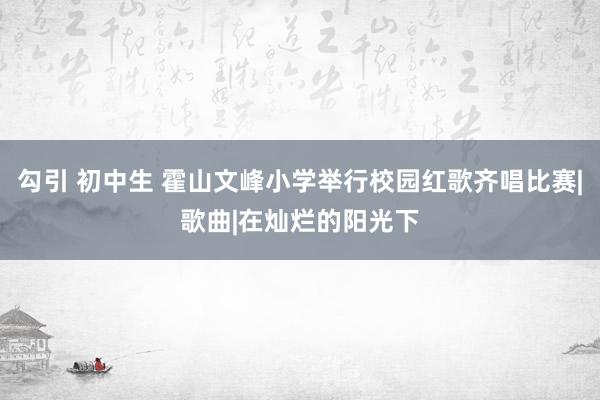 勾引 初中生 霍山文峰小学举行校园红歌齐唱比赛|歌曲|在灿烂的阳光下