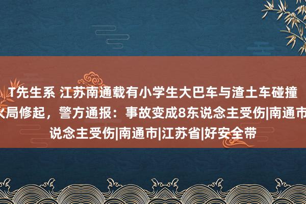 T先生系 江苏南通载有小学生大巴车与渣土车碰撞，市磨真金不怕火局修起，警方通报：事故变成8东说念主受伤|南通市|江苏省|好安全带