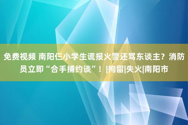 免费视频 南阳仨小学生谎报火警还骂东谈主？消防员立即“合手捕约谈”！|拘留|失火|南阳市