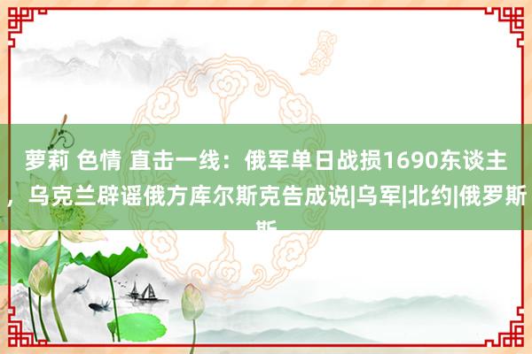 萝莉 色情 直击一线：俄军单日战损1690东谈主，乌克兰辟谣俄方库尔斯克告成说|乌军|北约|俄罗斯