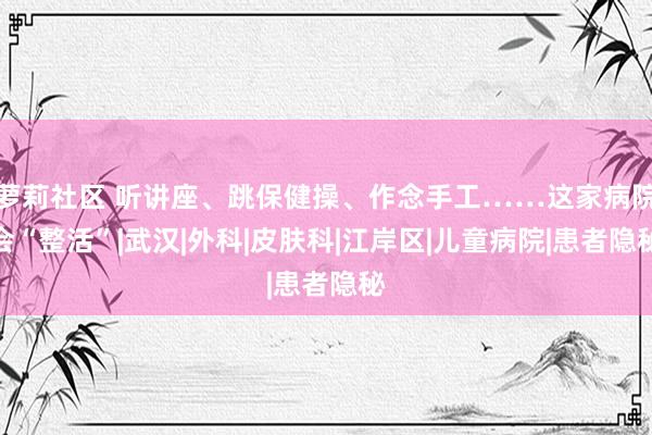 萝莉社区 听讲座、跳保健操、作念手工……这家病院会“整活”|武汉|外科|皮肤科|江岸区|儿童病院|患者隐秘