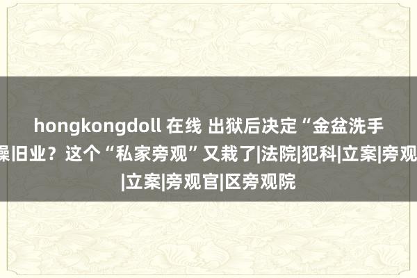 hongkongdoll 在线 出狱后决定“金盆洗手”，因何重操旧业？这个“私家旁观”又栽了|法院|犯科|立案|旁观官|区旁观院