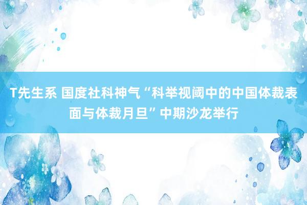 T先生系 国度社科神气“科举视阈中的中国体裁表面与体裁月旦”中期沙龙举行