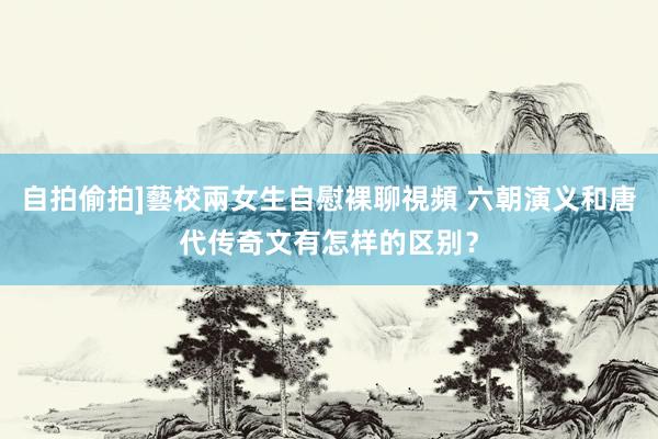 自拍偷拍]藝校兩女生自慰裸聊視頻 六朝演义和唐代传奇文有怎样的区别？