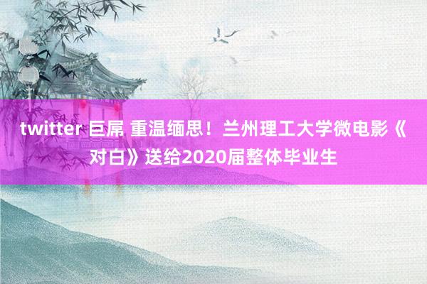 twitter 巨屌 重温缅思！兰州理工大学微电影《对白》送给2020届整体毕业生