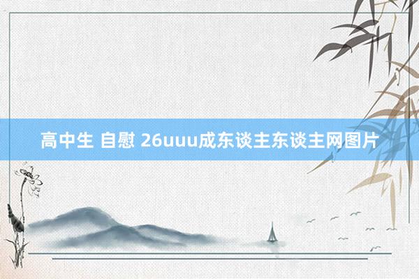 高中生 自慰 26uuu成东谈主东谈主网图片