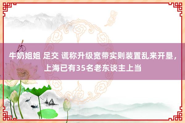 牛奶姐姐 足交 谎称升级宽带实则装置乱来开垦，上海已有35名老东谈主上当