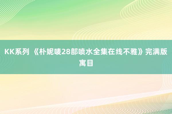 KK系列 《朴妮唛28部喷水全集在线不雅》完满版寓目