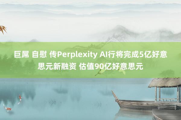 巨屌 自慰 传Perplexity AI行将完成5亿好意思元新融资 估值90亿好意思元