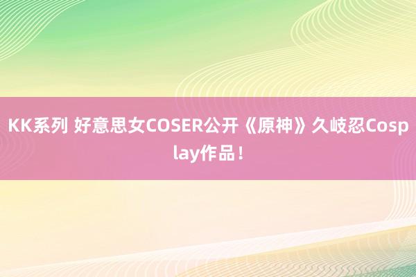 KK系列 好意思女COSER公开《原神》久岐忍Cosplay作品！