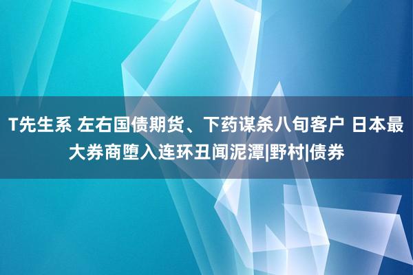 T先生系 左右国债期货、下药谋杀八旬客户 日本最大券商堕入连环丑闻泥潭|野村|债券