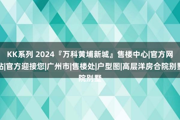 KK系列 2024『万科黄埔新城』售楼中心|官方网站|官方迎接您|广州市|售楼处|户型图|高层洋房合院别墅