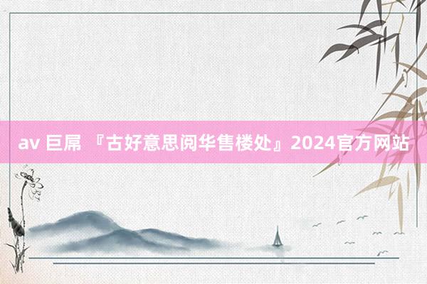 av 巨屌 『古好意思阅华售楼处』2024官方网站