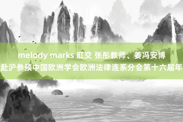 melody marks 肛交 张彤教师、姜冯安博士赴沪参预中国欧洲学会欧洲法律连系分会第十六届年会