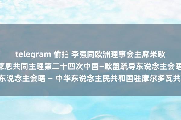 telegram 偷拍 李强同欧洲理事会主席米歇尔、欧盟委员会主席冯德莱恩共同主理第二十四次中国—欧盟疏导东说念主会晤 — 中华东说念主民共和国驻摩尔多瓦共和国大使馆