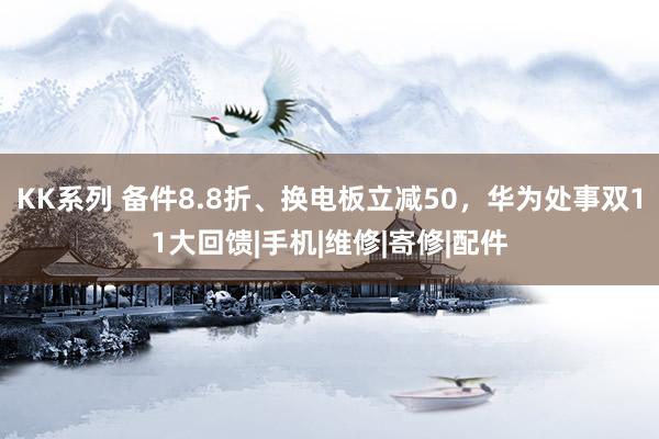 KK系列 备件8.8折、换电板立减50，华为处事双11大回馈|手机|维修|寄修|配件