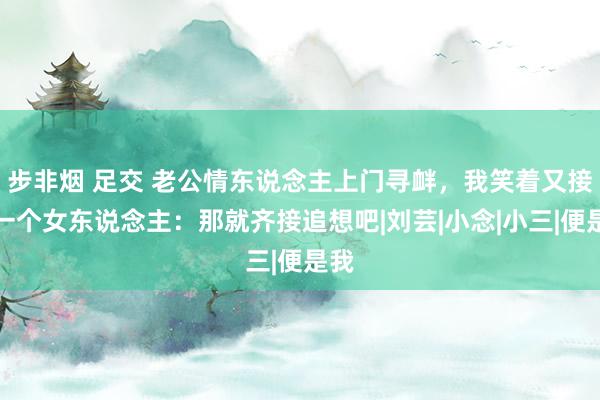 步非烟 足交 老公情东说念主上门寻衅，我笑着又接回一个女东说念主：那就齐接追想吧|刘芸|小念|小三|便是我