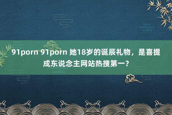 91porn 91porn 她18岁的诞辰礼物，是喜提成东说念主网站热搜第一？