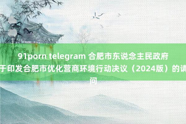 91porn telegram 合肥市东说念主民政府对于印发合肥市优化营商环境行动决议（2024版）的请问