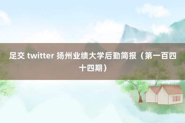 足交 twitter 扬州业绩大学后勤简报（第一百四十四期）