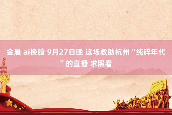 金晨 ai换脸 9月27日晚 这场救助杭州“纯碎年代”的直播 求照看