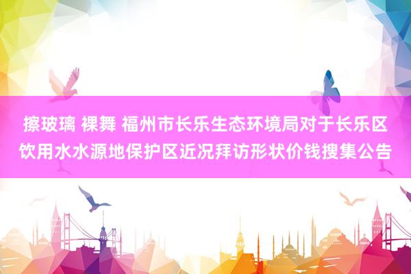 擦玻璃 裸舞 福州市长乐生态环境局对于长乐区饮用水水源地保护区近况拜访形状价钱搜集公告