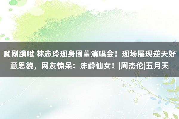 呦剐蹭哦 林志玲现身周董演唱会！现场展现逆天好意思貌，网友惊呆：冻龄仙女！|周杰伦|五月天