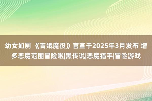 幼女如厕 《青娥魔役》官宣于2025年3月发布 增多恶魔范围冒险啦|黑传说|恶魔猎手|冒险游戏