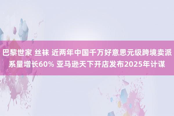 巴黎世家 丝袜 近两年中国千万好意思元级跨境卖派系量增长60% 亚马逊天下开店发布2025年计谋