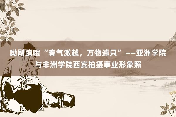 呦剐蹭哦 “春气激越，万物遽只” ——亚洲学院与非洲学院西宾拍摄事业形象照