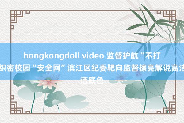 hongkongdoll video 监督护航“不打烊” 织密校园“安全网”滨江区纪委靶向监督擦亮解说高洁底色