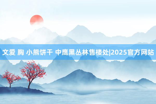 文爱 胸 小熊饼干 中鹰黑丛林售楼处|2025官方网站