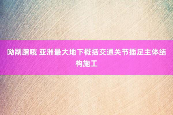 呦剐蹭哦 亚洲最大地下概括交通关节插足主体结构施工